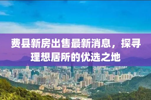 费县新房出售最新消息，探寻理想居所的优选之地