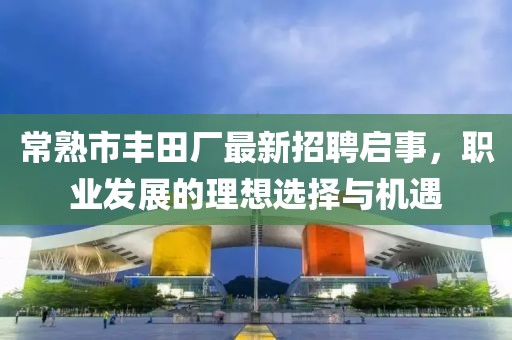 常熟市丰田厂最新招聘启事，职业发展的理想选择与机遇