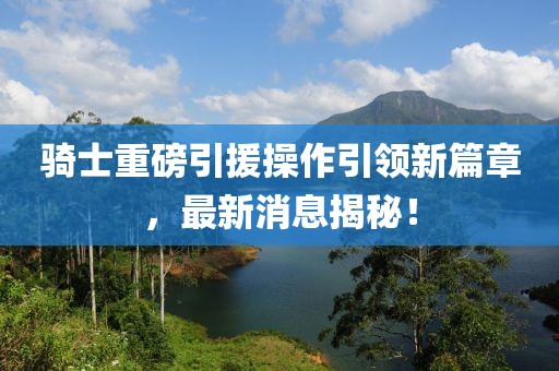 骑士重磅引援操作引领新篇章，最新消息揭秘！
