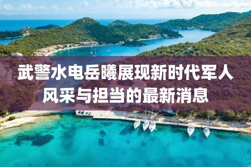 武警水电岳曦展现新时代军人风采与担当的最新消息