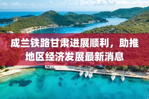 成兰铁路甘肃进展顺利，助推地区经济发展最新消息