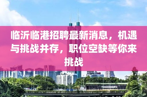 临沂临港招聘最新消息，机遇与挑战并存，职位空缺等你来挑战