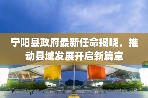 宁阳县政府最新任命揭晓，推动县域发展开启新篇章