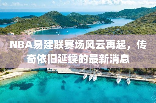 NBA易建联赛场风云再起，传奇依旧延续的最新消息