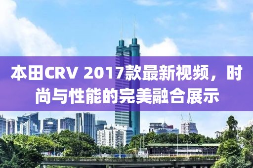 本田CRV 2017款最新视频，时尚与性能的完美融合展示