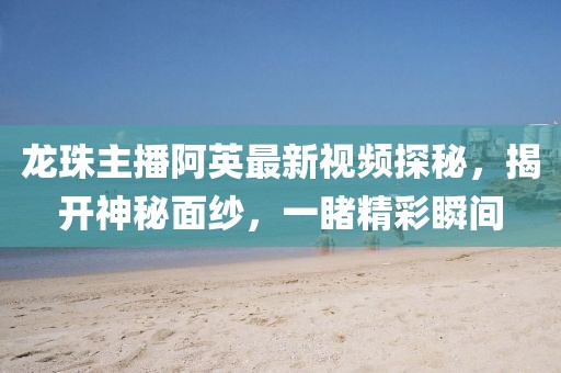 龙珠主播阿英最新视频探秘，揭开神秘面纱，一睹精彩瞬间
