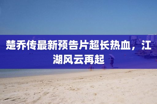 楚乔传最新预告片超长热血，江湖风云再起