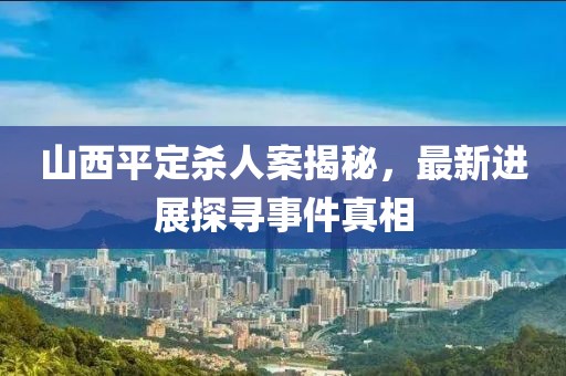 山西平定杀人案揭秘，最新进展探寻事件真相