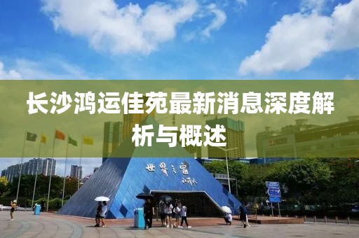 长沙鸿运佳苑最新消息深度解析与概述