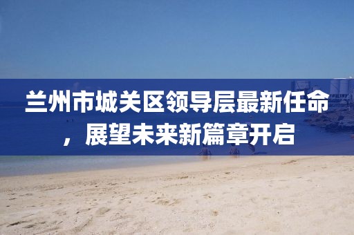 兰州市城关区领导层最新任命，展望未来新篇章开启