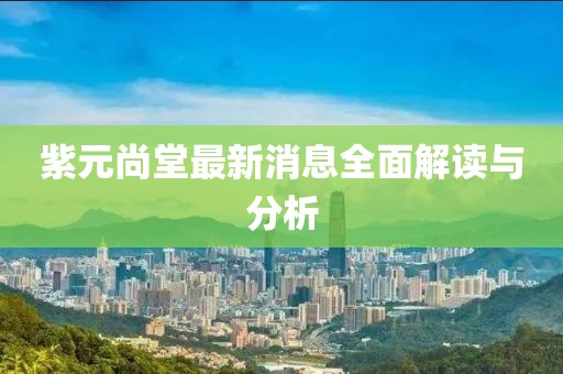紫元尚堂最新消息全面解读与分析