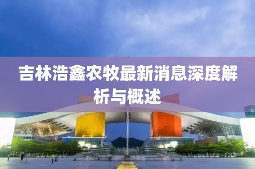 吉林浩鑫农牧最新消息深度解析与概述