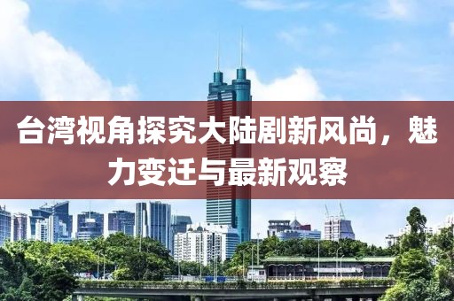 台湾视角探究大陆剧新风尚，魅力变迁与最新观察