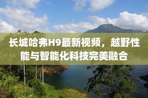 长城哈弗H9最新视频，越野性能与智能化科技完美融合