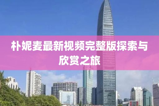 朴妮麦最新视频完整版探索与欣赏之旅