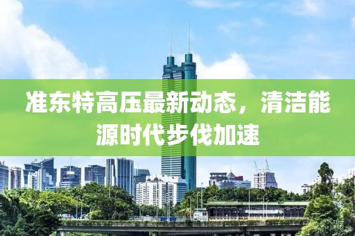 准东特高压最新动态，清洁能源时代步伐加速
