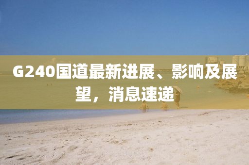G240国道最新进展、影响及展望，消息速递
