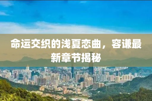 命运交织的浅夏恋曲，容谦最新章节揭秘