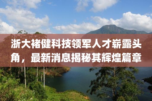 浙大褚健科技领军人才崭露头角，最新消息揭秘其辉煌篇章