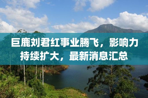 巨鹿刘君红事业腾飞，影响力持续扩大，最新消息汇总