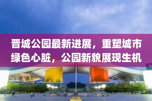 晋城公园最新进展，重塑城市绿色心脏，公园新貌展现生机