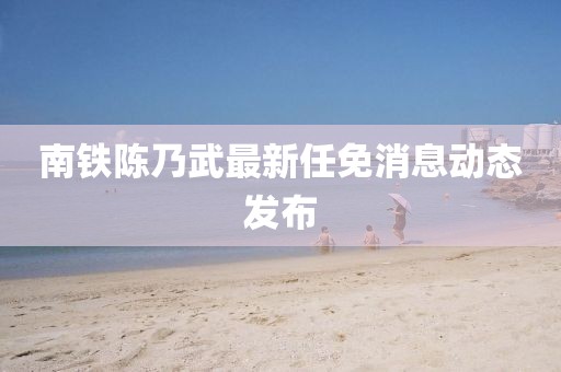 南铁陈乃武最新任免消息动态发布
