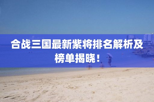 合战三国最新紫将排名解析及榜单揭晓！