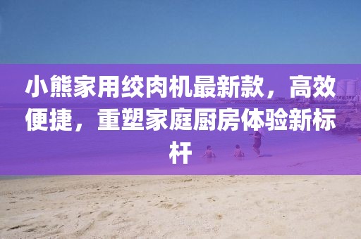 小熊家用绞肉机最新款，高效便捷，重塑家庭厨房体验新标杆