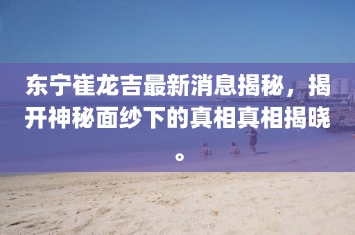 东宁崔龙吉最新消息揭秘，揭开神秘面纱下的真相真相揭晓。