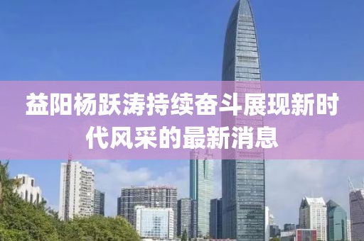 益阳杨跃涛持续奋斗展现新时代风采的最新消息