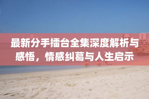 最新分手擂台全集深度解析与感悟，情感纠葛与人生启示