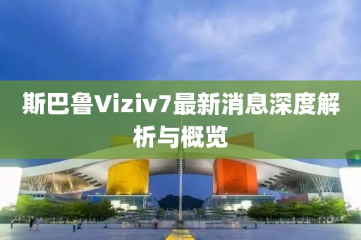 斯巴鲁Viziv7最新消息深度解析与概览