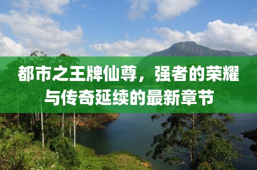 都市之王牌仙尊，强者的荣耀与传奇延续的最新章节