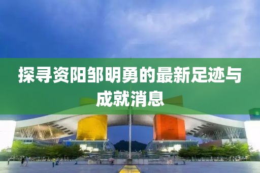 探寻资阳邹明勇的最新足迹与成就消息