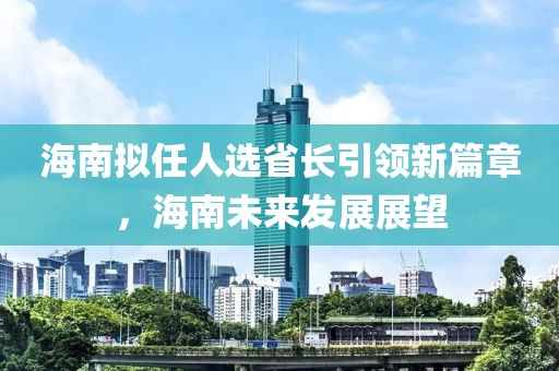 海南拟任人选省长引领新篇章，海南未来发展展望