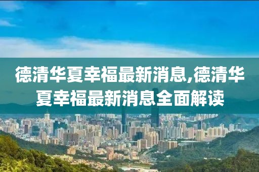 德清华夏幸福最新消息,德清华夏幸福最新消息全面解读