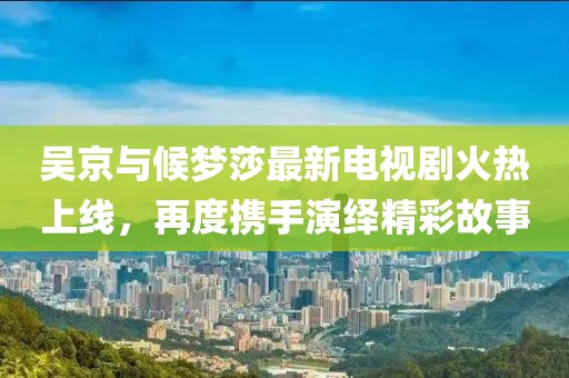 吴京与候梦莎最新电视剧火热上线，再度携手演绎精彩故事