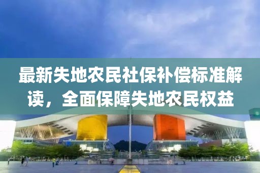 最新失地农民社保补偿标准解读，全面保障失地农民权益