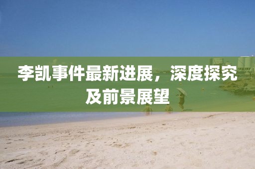 李凯事件最新进展，深度探究及前景展望