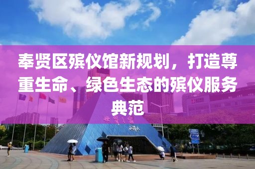 奉贤区殡仪馆新规划，打造尊重生命、绿色生态的殡仪服务典范