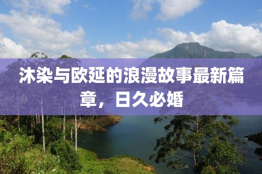 沐染与欧延的浪漫故事最新篇章，日久必婚