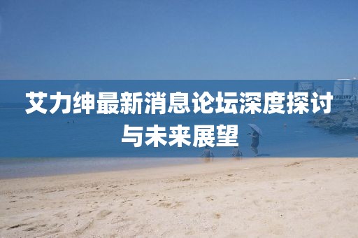 艾力绅最新消息论坛深度探讨与未来展望