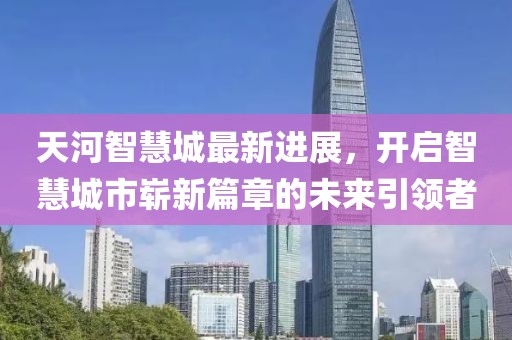 天河智慧城最新进展，开启智慧城市崭新篇章的未来引领者