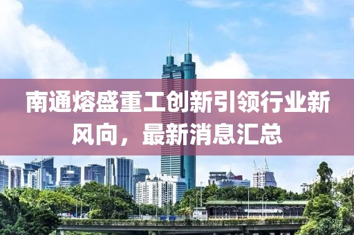 南通熔盛重工创新引领行业新风向，最新消息汇总