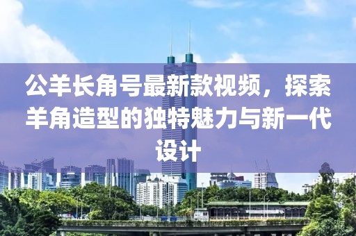 公羊长角号最新款视频，探索羊角造型的独特魅力与新一代设计