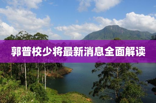 郭普校少将最新消息全面解读