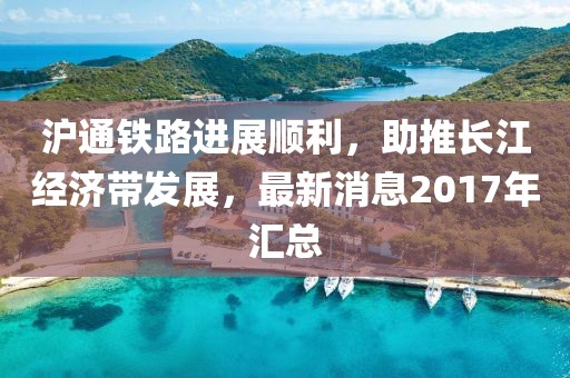 沪通铁路进展顺利，助推长江经济带发展，最新消息2017年汇总