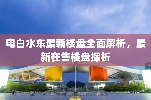电白水东最新楼盘全面解析，最新在售楼盘探析