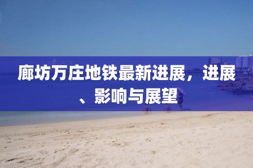 廊坊万庄地铁最新进展，进展、影响与展望