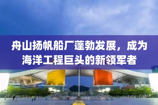舟山扬帆船厂蓬勃发展，成为海洋工程巨头的新领军者